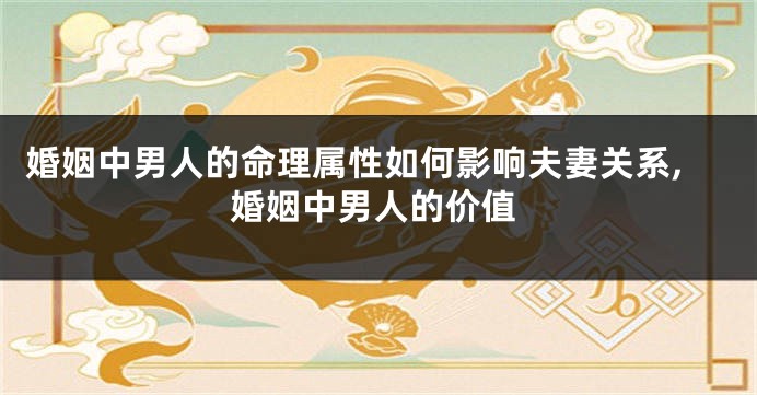 婚姻中男人的命理属性如何影响夫妻关系,婚姻中男人的价值