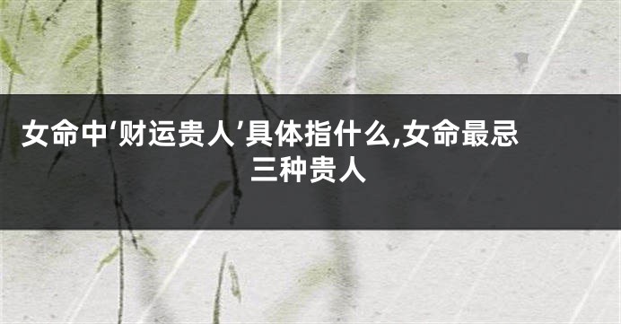 女命中‘财运贵人’具体指什么,女命最忌三种贵人