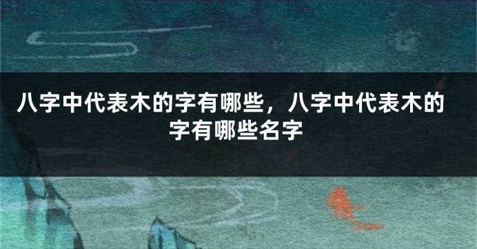 八字中代表木的字有哪些,八字中代表木的字有哪些名字