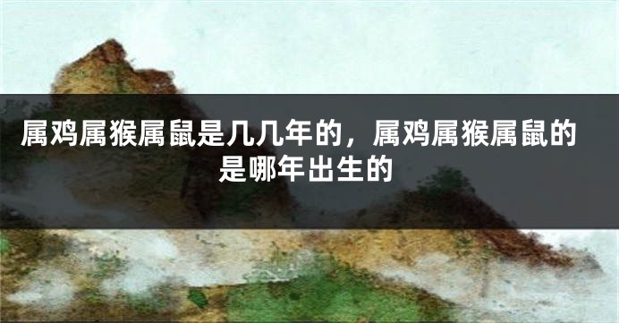 属鸡属猴属鼠是几几年的，属鸡属猴属鼠的是哪年出生的