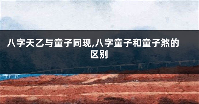 八字天乙与童子同现,八字童子和童子煞的区别