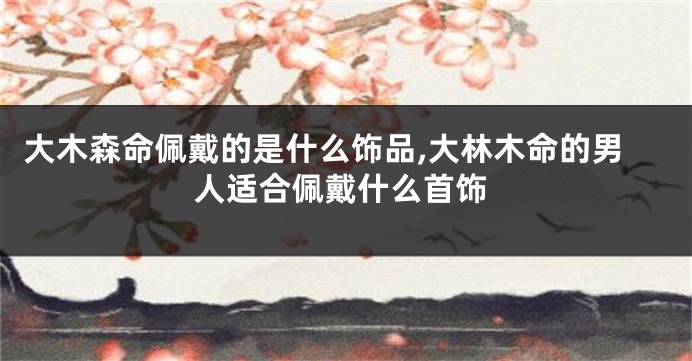 大木森命佩戴的是什么饰品,大林木命的男人适合佩戴什么首饰