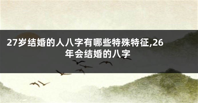 27岁结婚的人八字有哪些特殊特征,26年会结婚的八字
