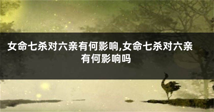 女命七杀对六亲有何影响,女命七杀对六亲有何影响吗