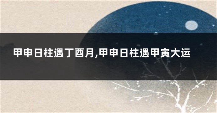 甲申日柱遇丁酉月,甲申日柱遇甲寅大运