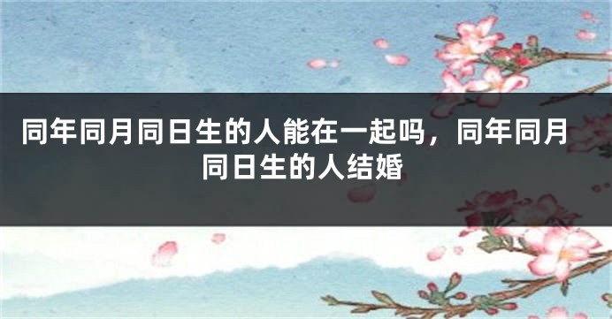 同年同月同日生的人能在一起吗,同年同月同日生的人结婚