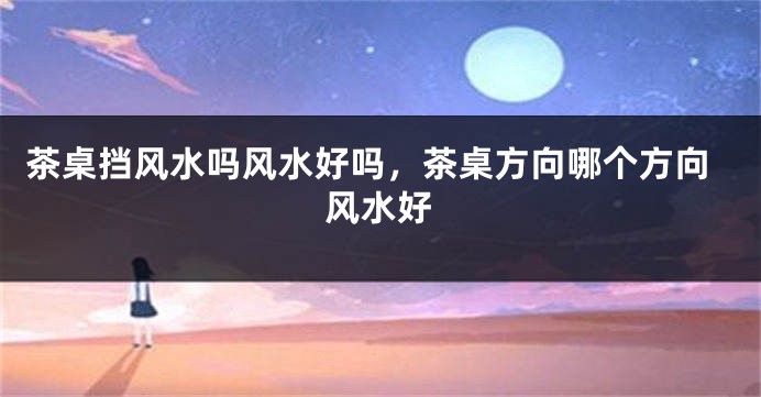 茶桌挡风水吗风水好吗，茶桌方向哪个方向风水好