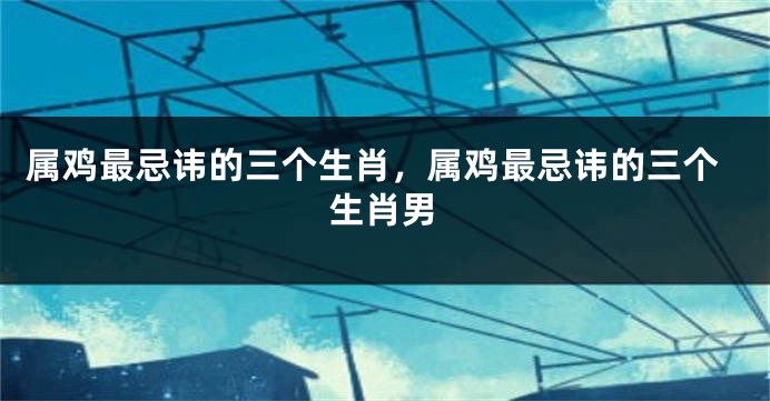 属鸡最忌讳的三个生肖，属鸡最忌讳的三个生肖男