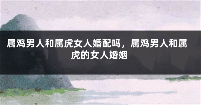 属鸡男人和属虎女人婚配吗，属鸡男人和属虎的女人婚姻
