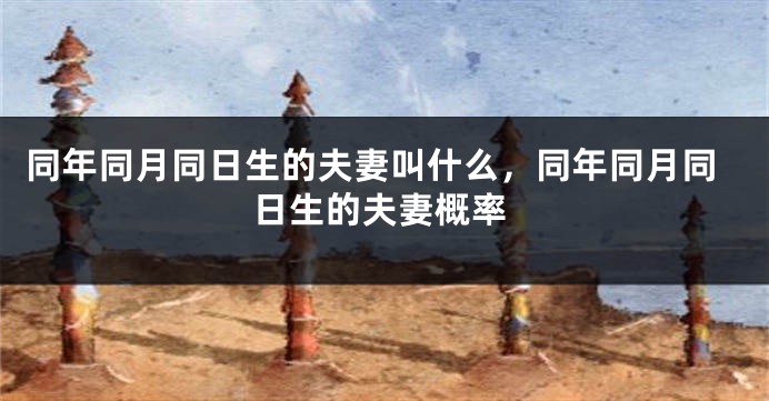 同年同月同日生的夫妻叫什么,同年同月同日生的夫妻概率