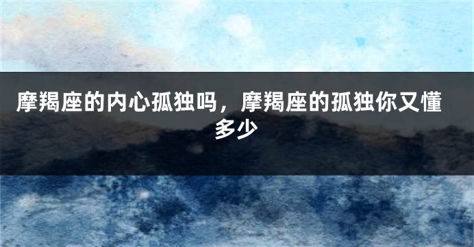 摩羯座的内心孤独吗，摩羯座的孤独你又懂多少
