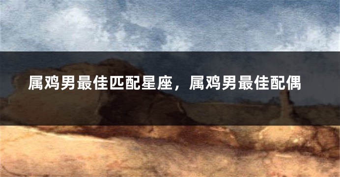属鸡男最佳匹配星座，属鸡男最佳配偶