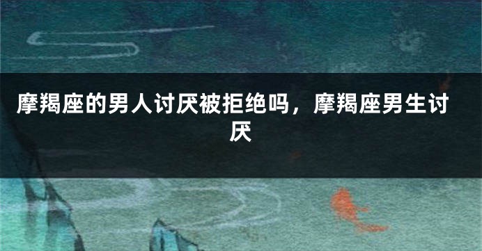 摩羯座的男人讨厌被拒绝吗，摩羯座男生讨厌