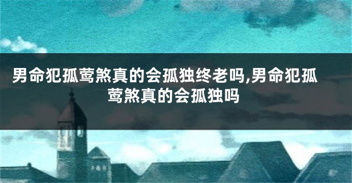 男命犯孤莺煞真的会孤独终老吗,男命犯孤莺煞真的会孤独吗