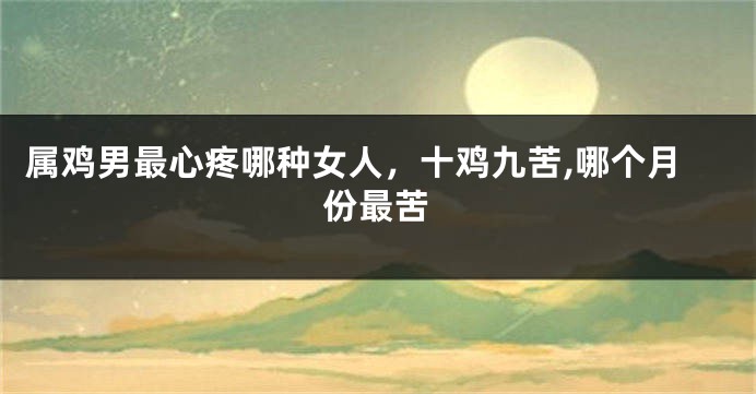 属鸡男最心疼哪种女人，十鸡九苦,哪个月份最苦