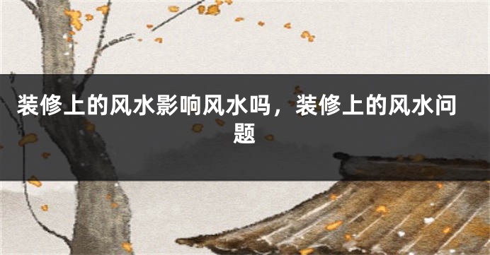 装修上的风水影响风水吗，装修上的风水问题