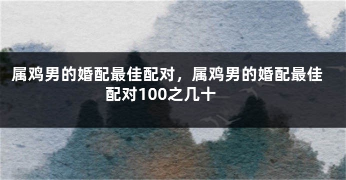 属鸡男的婚配最佳配对，属鸡男的婚配最佳配对100之几十