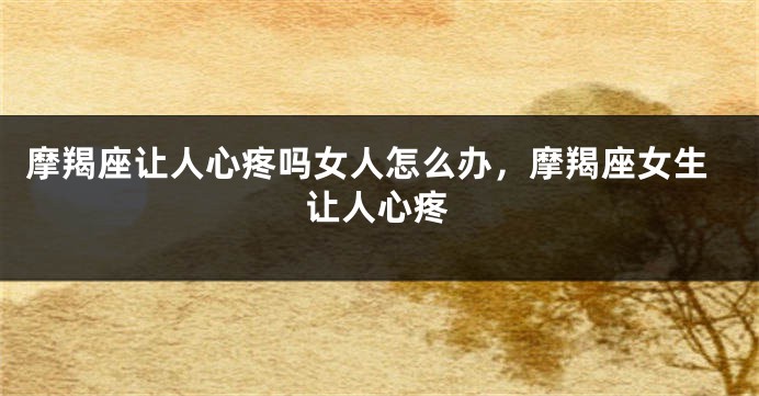 摩羯座让人心疼吗女人怎么办，摩羯座女生让人心疼