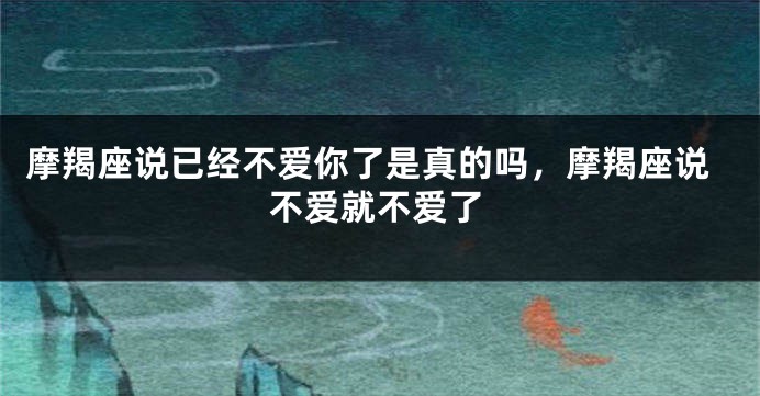 摩羯座说已经不爱你了是真的吗，摩羯座说不爱就不爱了