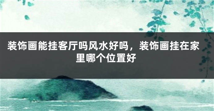 装饰画能挂客厅吗风水好吗，装饰画挂在家里哪个位置好