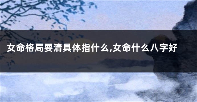 女命格局要清具体指什么,女命什么八字好