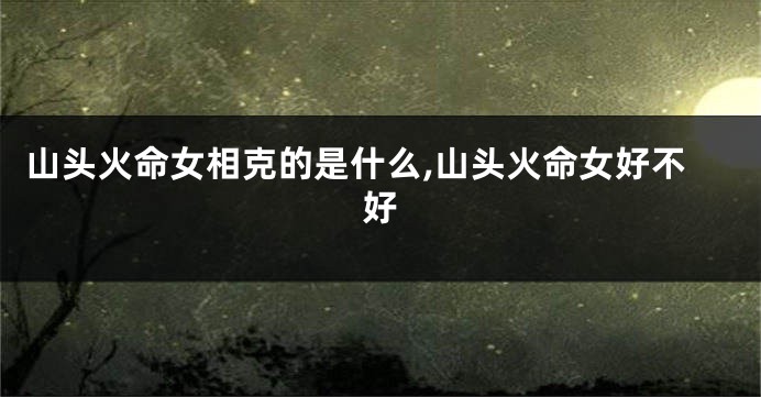 山头火命女相克的是什么,山头火命女好不好
