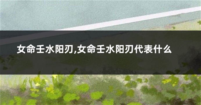 女命壬水阳刃,女命壬水阳刃代表什么