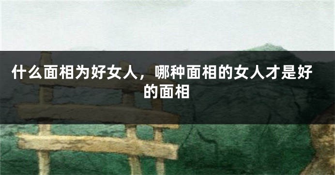 什么面相为好女人,哪种面相的女人才是好的面相