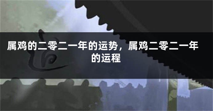 属鸡的二零二一年的运势，属鸡二零二一年的运程