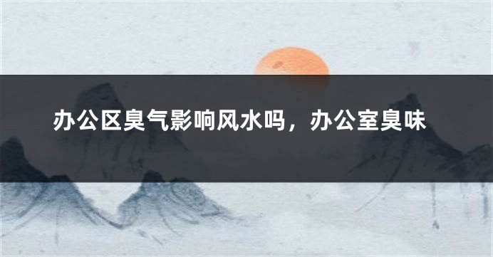 办公区臭气影响风水吗，办公室臭味