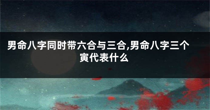 男命八字同时带六合与三合,男命八字三个寅代表什么