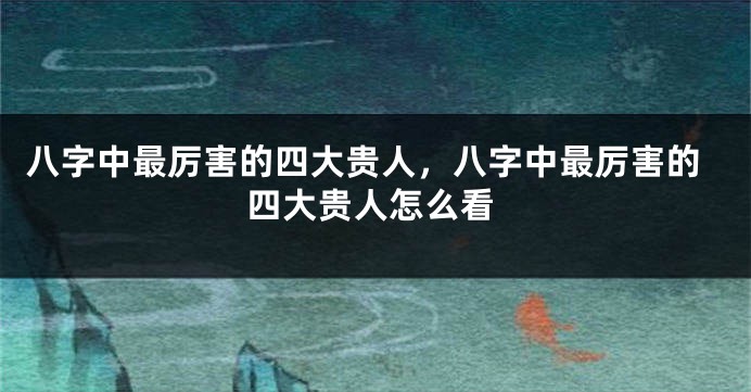 八字中最厉害的四大贵人，八字中最厉害的四大贵人怎么看
