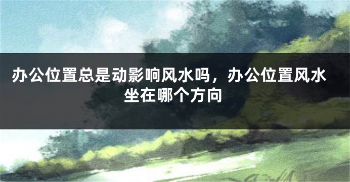 办公位置总是动影响风水吗，办公位置风水坐在哪个方向
