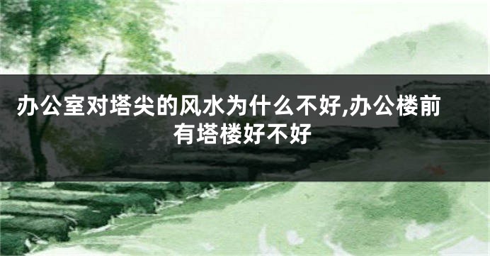 办公室对塔尖的风水为什么不好,办公楼前有塔楼好不好