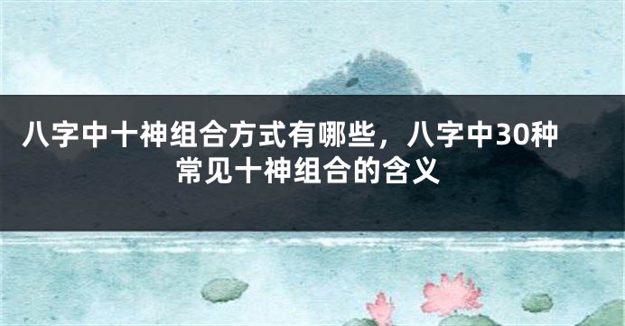 八字中十神组合方式有哪些，八字中30种常见十神组合的含义