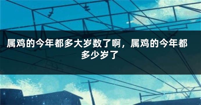 属鸡的今年都多大岁数了啊,属鸡的今年都多少岁了