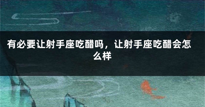 有必要让射手座吃醋吗，让射手座吃醋会怎么样