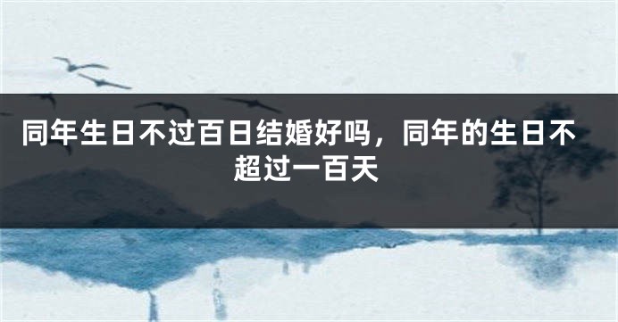 同年生日不过百日结婚好吗，同年的生日不超过一百天