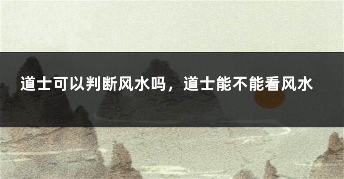 道士可以判断风水吗，道士能不能看风水