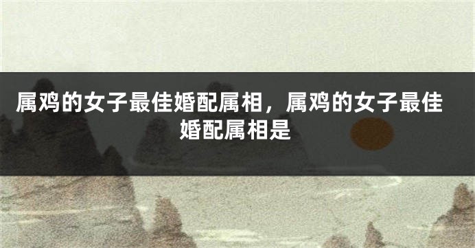 属鸡的女子最佳婚配属相,属鸡的女子最佳婚配属相是