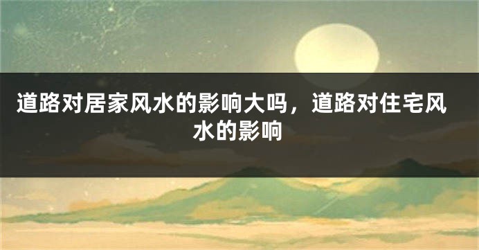 道路对居家风水的影响大吗,道路对住宅风水的影响