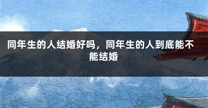 同年生的人结婚好吗，同年生的人到底能不能结婚