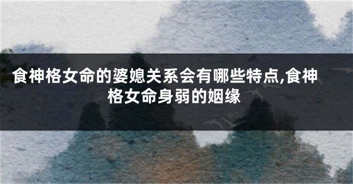 食神格女命的婆媳关系会有哪些特点,食神格女命身弱的姻缘