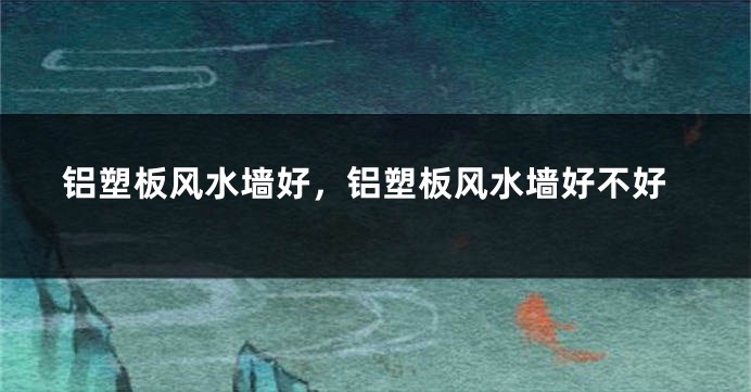铝塑板风水墙好，铝塑板风水墙好不好
