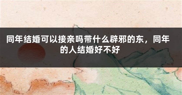 同年结婚可以接亲吗带什么辟邪的东，同年的人结婚好不好