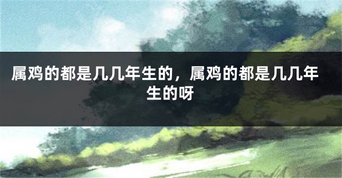 属鸡的都是几几年生的，属鸡的都是几几年生的呀