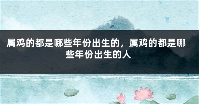 属鸡的都是哪些年份出生的，属鸡的都是哪些年份出生的人