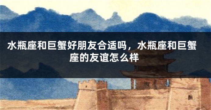 水瓶座和巨蟹好朋友合适吗，水瓶座和巨蟹座的友谊怎么样