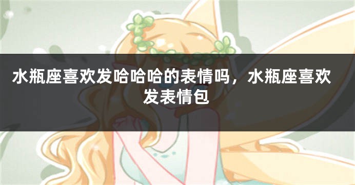 水瓶座喜欢发哈哈哈的表情吗，水瓶座喜欢发表情包