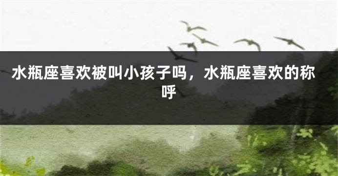 水瓶座喜欢被叫小孩子吗，水瓶座喜欢的称呼
